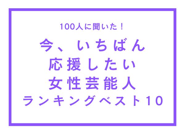 今、いちばん応援したい女性芸能人ランキングベスト10【100人へのアンケート調査】 