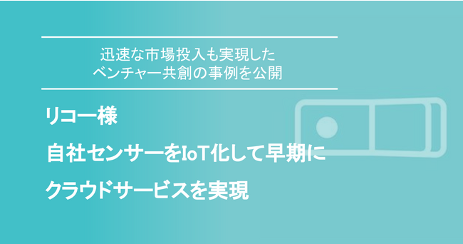 リコー様 自社センサーをIoT化して早期にクラウドサービスを実現～迅速な市場投入も実現したベンチャー共創の事例公開～