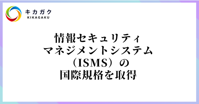 株式会社キカガク、情報セキュリティマネジメントシステム（ISMS）の国際規格、「ISO/IEC 27001:2013」を取得