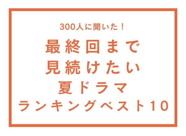 最終回まで見続けたい夏ドラマランキングベスト10【300人へのアンケート調査】