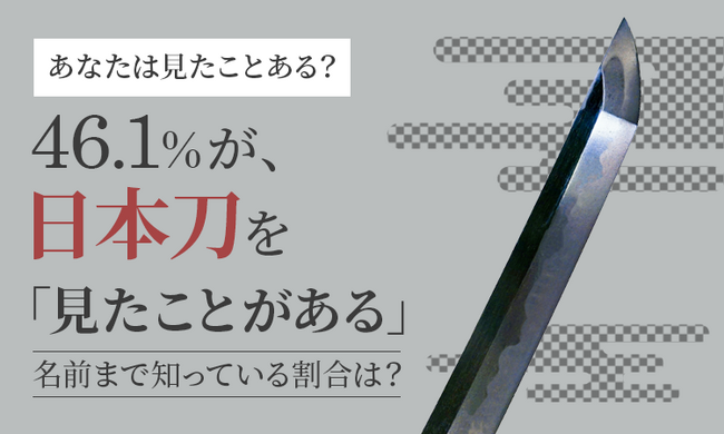 【あなたは見たことある？】46.1％が、日本刀を「見たことがある」 名前まで知っている割合は？