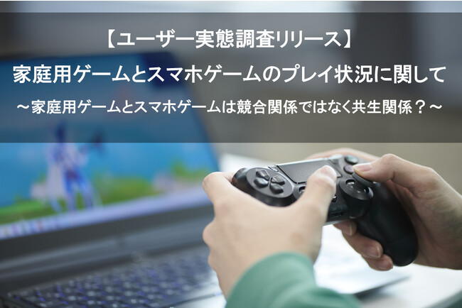 【家庭用ゲームとスマホゲームのプレイ状況に関するユーザー実態調査】家庭用ゲームとスマホゲームは競合関係ではなく共生関係？