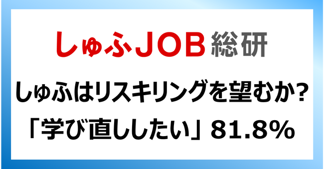 就労志向の女性たちは、リスキリングを望んでいるのか？学び直ししたい 81.8%／「IT・WEB・OAなど」40.9%、「外国語」36.3%／学び直しで「転職しやすくなる」69.2%