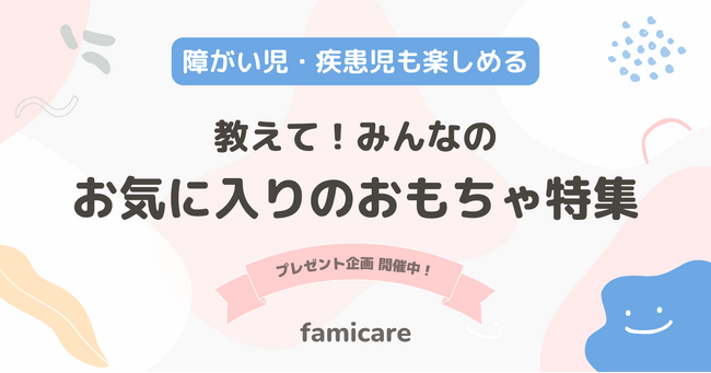 ファミケア、疾患児・障がい児のおもちゃ選びの悩みを解決する「教えて！みんなのお気に入りおもちゃ特集」を開始、当事者家族セレクトのプレゼント企画も