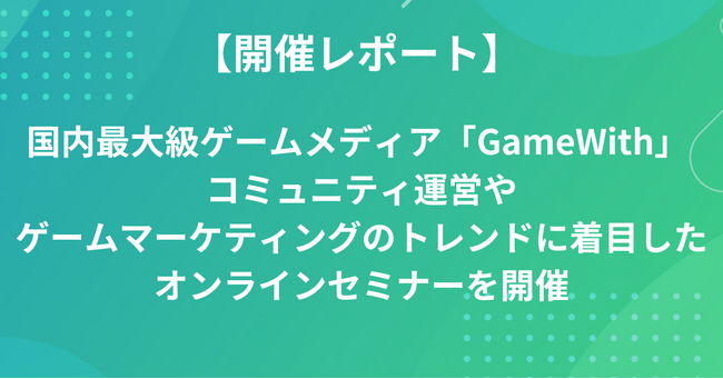 【開催レポート】 国内最大級ゲームメディア「GameWith」コミュニティ運営やゲームマーケティングのトレンドに着目したオンラインセミナーを開催