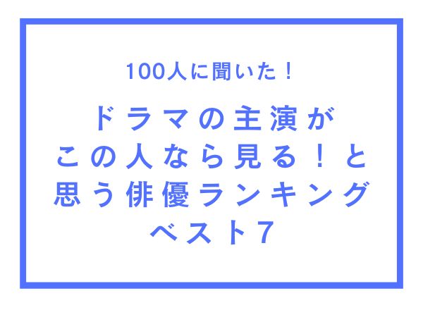 ドラマの主演がこの人なら見る！と思う俳優ランキングベスト7【100人へのアンケート調査】
