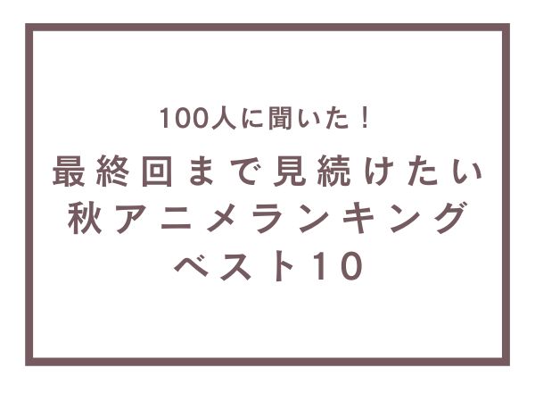 最終回まで見続けたい秋アニメランキングベスト10【100人へのアンケート調査】