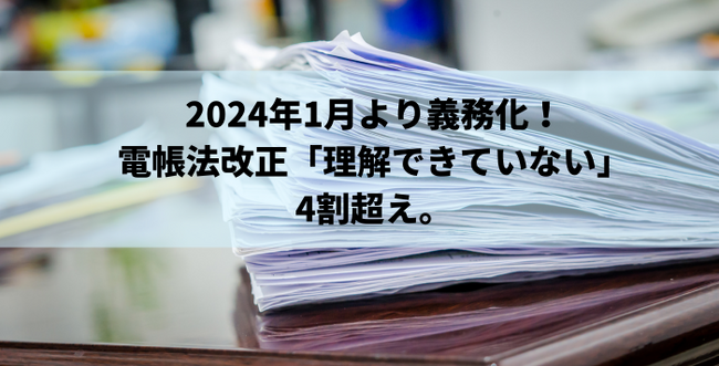 2024年1月より義務化となった電帳法改正「理解できていない」が4割超え。創業手帳が独自調査