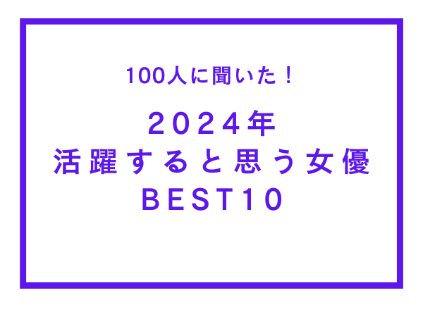 2024年活躍すると思う女優BEST10【100人へのアンケート調査】
