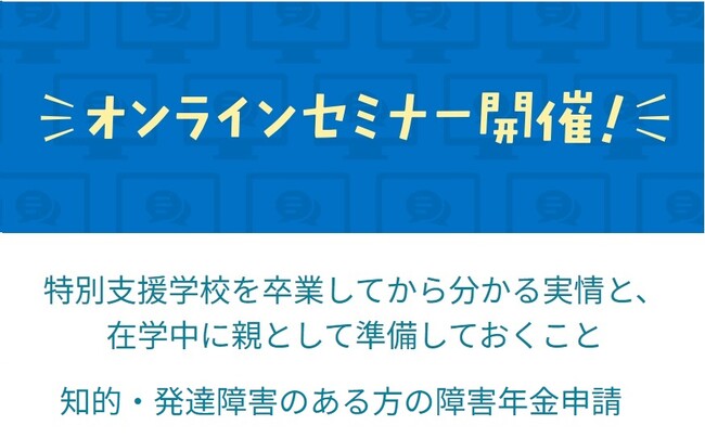 卒業・入学シーズンに向け『特別支援学校卒業後の実情』・『知的・発達障害のある方の障害年金申請』のオンラインセミナーを開催