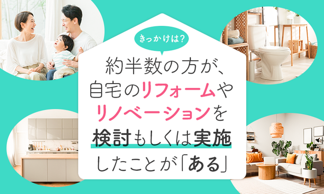 【きっかけは？】約半数の方が、自宅のリフォームやリノベーションを検討もしくは実施したことが「ある」