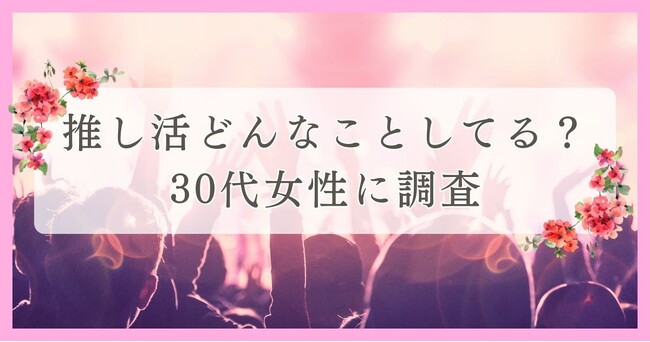 推し活どんなことしてる？30代女性に調査｜眉毛・まつ毛メディアの運営がアンケート