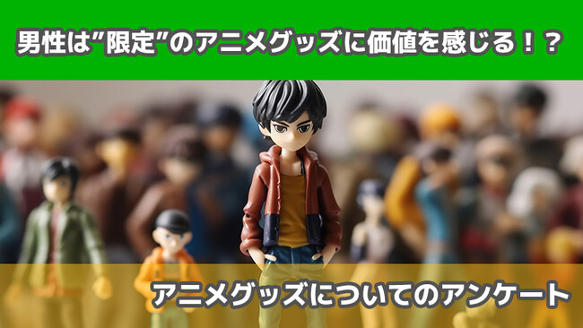 【2405人に調査】男性は”限定”のアニメグッズに価値を感じる！？～アニメグッズについてのアンケート～