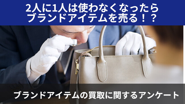 【2405人調査】2人に1人は使わなくなったらブランドアイテムを売る！？～ブランドアイテムの買取に関するアンケート～