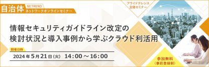 【5月21日（火）開催！自治体職員様向け 無料オンラインセミナー】ガイドライン改定の検討状況と導入事例から学ぶクラウド利活用– αモデルのまま安全にクラウドサービスを活用するα'モデル事例を紹介 –