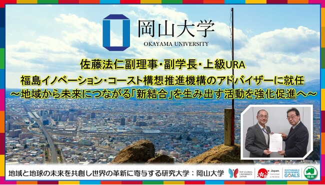 【岡山大学】佐藤法仁副理事・副学長・上級URAが福島イノベーション・コースト構想推進機構のアドバイザーに就任 ～地域から未来につながる「新結合」を生み出す活動を強化促進へ～