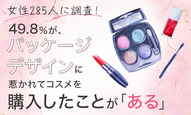 【女性285人に調査！】49.8％が、パッケージデザインに惹かれてコスメを購入したことが「ある」