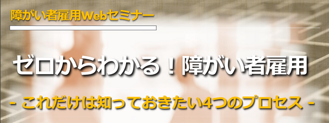 【無料Webセミナー実施決定！】ゼロからわかる障がい者雇用～これだけは知っておきたい4つのプロセス～