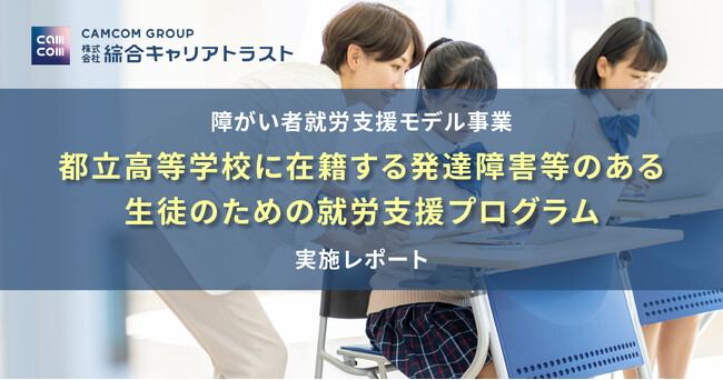 障がい者就労支援モデル事業「都立高等学校に在籍する発達障害等のある生徒のための就労支援プログラム」に関する実施レポート｜綜合キャリアトラスト（キャムコムグループ）