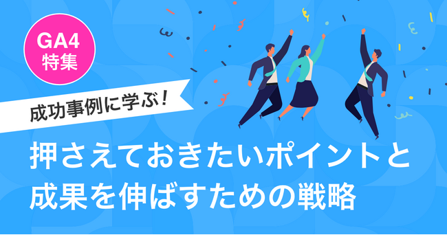【GA4特集】成功事例に学ぶ！押さえておきたいポイントと成果を伸ばすための戦略