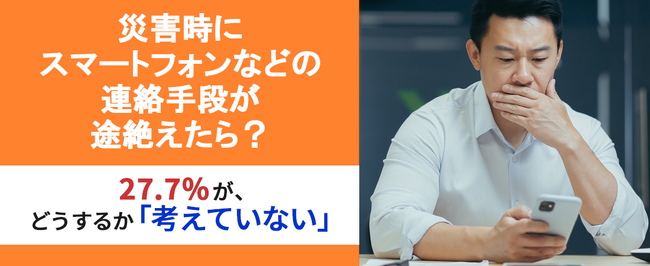 【災害時、連絡手段が途絶えたら？】27.7％が、スマートフォンなどの連絡手段が途絶えたらどうするか「考えていない」