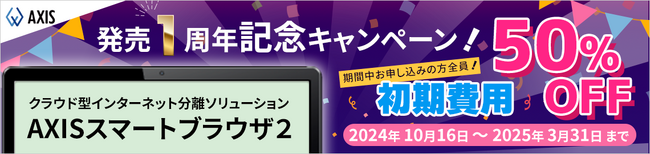 【AXISスマートブラウザ２】初期費用５０％OFF！セキュリティ強化をご検討中の方へ。 アクシスが発売１周年記念キャンペーン実施。初期費用が半額となるお得なチャンス！
