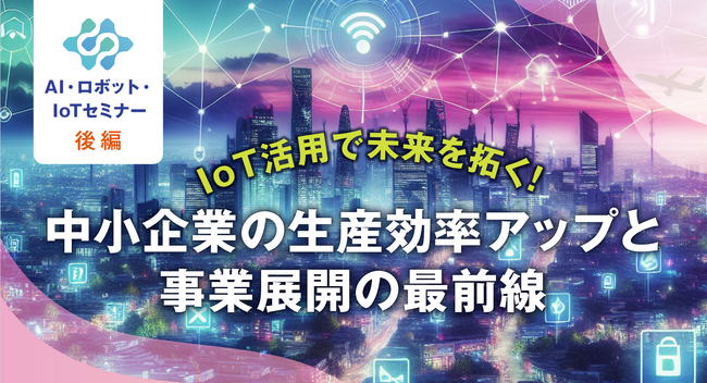 「【第2回】IoT 活用で未来を拓く！中小企業の生産効率アップと事業展開の最前線」のご案内