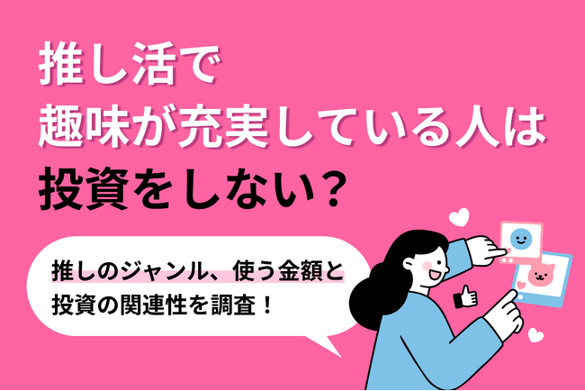 【調査リリース】推し活で趣味が充実している人は投資をしない？推しのジャンル、使う金額と投資の関連性を独自調査！不動産投資会社による1,000人へのアンケート調査
