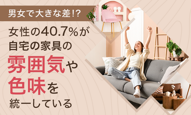 【男女で大きな差!?】女性の40.7%が、自宅の家具の雰囲気や色味を「統一している」