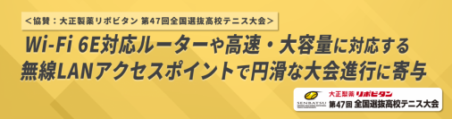 ＜協賛：大正製薬リポビタン 第47回全国選抜高校テニス大会＞
Wi-Fi 6E対応ルーターや高速・大容量に対応する無線LANアクセスポイントで円滑な大会進行に寄与