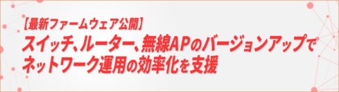 【最新のファームウェアを公開】ネットワーク機器OSのバージョンアップでネットワーク運用の効率化を支援
～エッジ・スイッチ、ルーター、無線LANアクセスポイントの機能を強化～