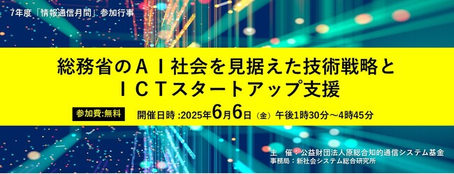 【無料】＜令和7年度「情報通信月間」参加行事＞「総務省のAI社会を見据えた技術戦略とICTスタートアップ支援」と題して、5名の講師によるセミナーを2025年6月6日(金)に開催!!