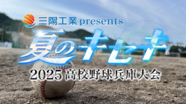 三陽工業presents「夏のキセキ~2025高校野球兵庫大会」 三陽工業presents「夏のキセキ~2025高校野球兵庫大会」