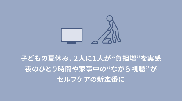【夏休み×子育て世代の実態調査】子どもの夏休み、2人に1人が“負担増”実感。約4割が子どもが寝たあとのドラマや恋愛番組で夜ふかし経験アリ。夜のひとり時間や家事中の“ながら視聴”がセルフケアの新定番に。