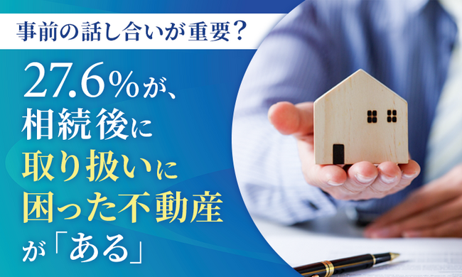 【事前の話し合いが重要？】27.6％が、相続後に取り扱いに困った不動産が「ある」