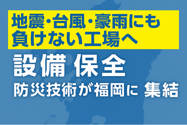 地震・台風・豪雨にも負けない工場へ──設備保全に関する最新技術が福岡に集結