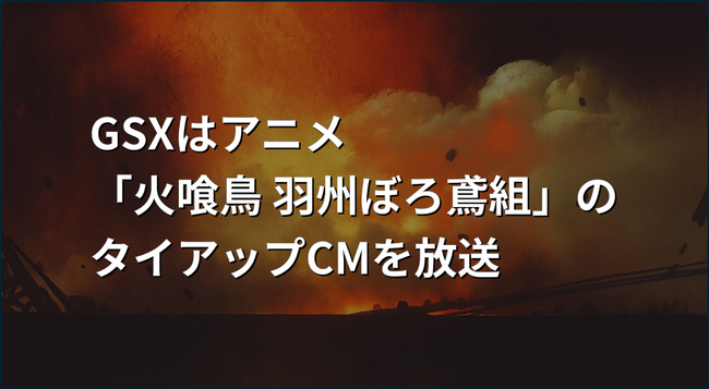 GSXはアニメ「火喰鳥 羽州ぼろ鳶組」のタイアップCMを放送
