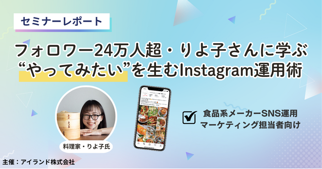 【セミナーレポート】「自社SNSが伸びない」悩みを打破。インスタフォロワー24万人超・料理家りよ子氏に学ぶ、ユーザーの“行動”を促すInstagram運用術とは