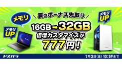 【ドスパラ】新品対象モデルのカスタマイズがお得　メモリ倍増・電源アップグレードが各777円　SSDも特別価格でご提供　『夏のボーナス先取りキャンペーン』開催