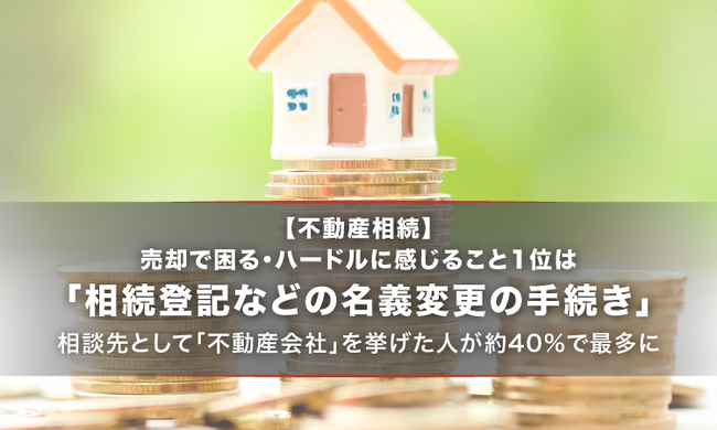 【不動産相続】売却で困る・ハードルに感じること1位は「相続登記などの名義変更の手続き」。相談先として「不動産会社」を挙げた人が約40%で最多に