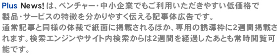 Plus News！ は、ベンチャー・中小企業でもご利用いただきやすい低価格で製品・サービスの特徴を分かりやすく伝える記事体広告です。