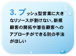 3.プッシュ型営業に大きなリソースが割けない。新規顧客の開拓や潜在顧客へのアプローチができる別の手法がほしい