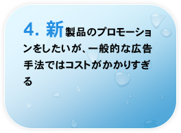 4.新製品のプロモーションをしたいが、一般的な広告手法ではコストがかかりすぎる