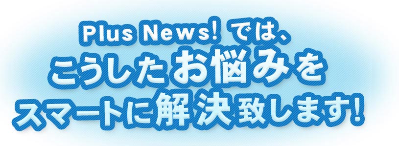 PlusNews!では、こうしたお悩みをスマートに解決致します！