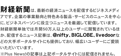 財経新聞は、最新の経済ニュースを配信するビジネスメディアです。企業の事業動向と特色ある製品・サービスのニュースを中心に、ビジネスパーソンに役立つニュースを厳選して配信しています。財経新聞単独では月間70万人以上のユーザーに閲覧されているほか、配信するニュース記事は、@nifty、BIGLOBE、goo、livedoorなどの大手ポータルサイトにも提供しており、幅広いユーザーにご愛読いただいています。