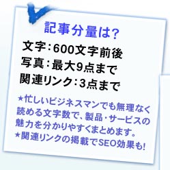 記事分量は？ 文字：600文字前後、写真：最大9点まで、関連リンク：3点まで★忙しいビジネスマンでも無理なく読める文字数で、製品・サービスの魅力を分かりやすくまとめます。★関連リンクの掲載でSEO効果も！