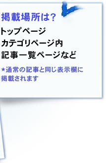 掲載場所は？ トップページ、カテゴリページ内、記事一覧ページなど★通常の記事と同じ表示欄に掲載されます