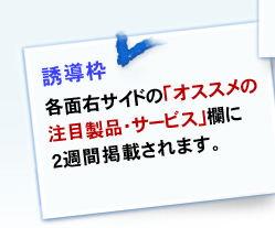 誘導枠 各面右サイドの「オススメの注目製品・サービス」欄に1週間掲載されます。