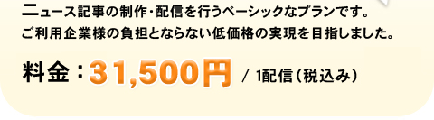 ニュース記事の製作・配信を行うベーシックなプランです。ご利用企業様の負担とならない低価格の実現を目指しました。 特別価格：31,500円／1配信(税込み)