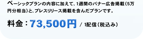 ベーシックプランの内容に加えて、1週間のバナー広告掲載(5万円相当)と、プレスリリース掲載を含んだプランです。 特別価格：73,500円／1配信(税込み)